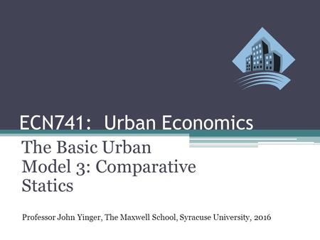 ECN741: Urban Economics The Basic Urban Model 3: Comparative Statics Professor John Yinger, The Maxwell School, Syracuse University, 2016.