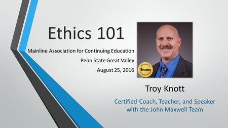 Ethics 101 Mainline Association for Continuing Education Penn State Great Valley August 25, 2016 Troy Knott Certified Coach, Teacher, and Speaker with.