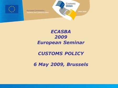 European Commission / Taxation and Customs Union 1968-2008 ECASBA 2009 European Seminar CUSTOMS POLICY 6 May 2009, Brussels.