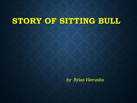 STORY OF SITTING BULL by Rylan Vavruska DETAILS ABOUT SITTING BULL Sitting Bull was born in 1830 in South Dakota. It was not a State.