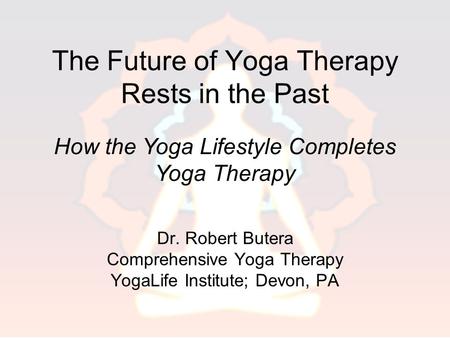 The Future of Yoga Therapy Rests in the Past Dr. Robert Butera Comprehensive Yoga Therapy YogaLife Institute; Devon, PA How the Yoga Lifestyle Completes.