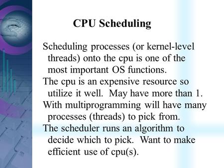 CPU Scheduling Scheduling processes (or kernel-level threads) onto the cpu is one of the most important OS functions. The cpu is an expensive resource.