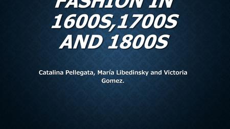 FASHION IN 1600S,1700S AND 1800S Catalina Pellegata, María Libedinsky and Victoria Gomez.