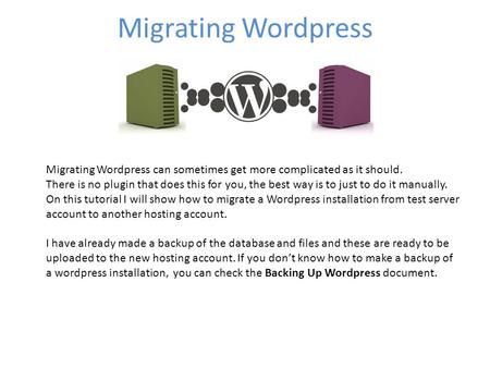 Migrating Wordpress Migrating Wordpress can sometimes get more complicated as it should. There is no plugin that does this for you, the best way is to.