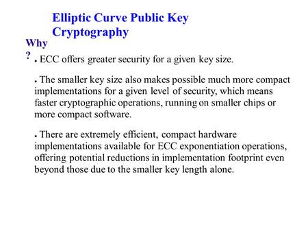 Elliptic Curve Public Key Cryptography Why ? ● ECC offers greater security for a given key size. ● The smaller key size also makes possible much more compact.