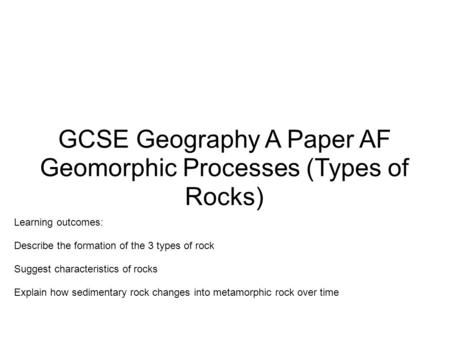 GCSE Geography A Paper AF Geomorphic Processes (Types of Rocks) Learning outcomes: Describe the formation of the 3 types of rock Suggest characteristics.