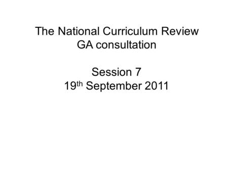 The National Curriculum Review GA consultation Session 7 19 th September 2011.