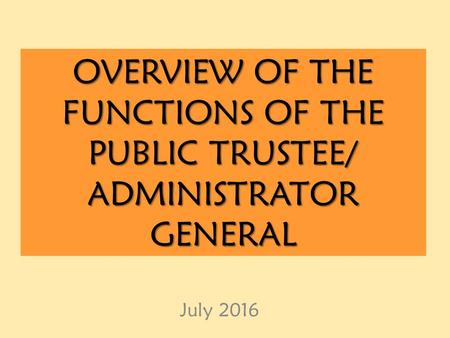 OVERVIEW OF THE FUNCTIONS OF THE PUBLIC TRUSTEE/ ADMINISTRATOR GENERAL July 2016.