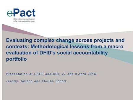 Presentation at UKES and CDI, 27 and 9 April 2016 Jeremy Holland and Florian Schatz Evaluating complex change across projects and contexts: Methodological.