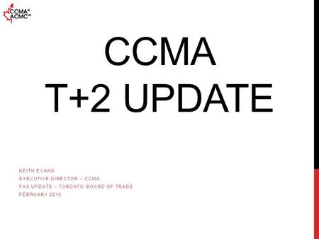 CCMA T+2 UPDATE KEITH EVANS EXECUTIVE DIRECTOR – CCMA FAS UPDATE – TORONTO BOARD OF TRADE FEBRUARY 2016.