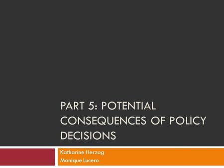 PART 5: POTENTIAL CONSEQUENCES OF POLICY DECISIONS Katharine Herzog Monique Lucero.