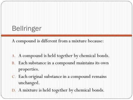 Bellringer A compound is different from a mixture because: A. A compound is held together by chemical bonds. B. Each substance in a compound maintains.