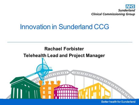 Better health for Sunderland Innovation in Sunderland CCG Rachael Forbister Telehealth Lead and Project Manager.