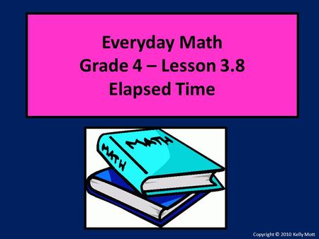 Everyday Math Grade 4 – Lesson 3.8 Elapsed Time Copyright © 2010 Kelly Mott.