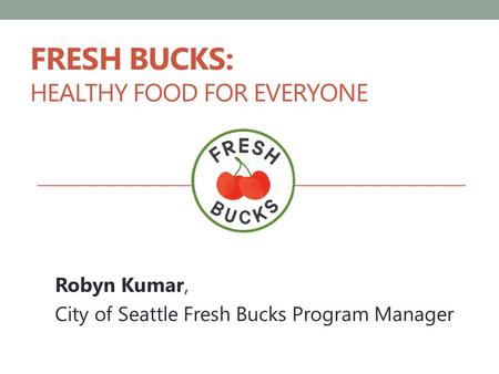 FRESH BUCKS: HEALTHY FOOD FOR EVERYONE Robyn Kumar, City of Seattle Fresh Bucks Program Manager.