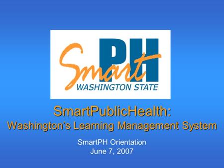 SmartPublicHealth: Washington’s Learning Management System SmartPH Orientation June 7, 2007.