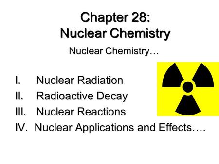 Chapter 28: Nuclear Chemistry Nuclear Chemistry… I. Nuclear Radiation II. Radioactive Decay III. Nuclear Reactions IV. Nuclear Applications and Effects….