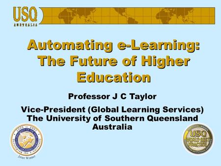 Automating e-Learning: The Future of Higher Education Professor J C Taylor Vice-President (Global Learning Services) The University of Southern Queensland.