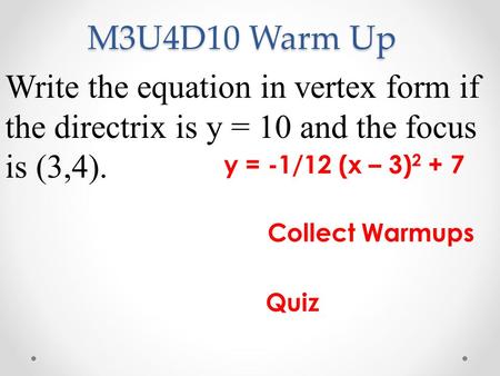 M3U4D10 Warm Up Write the equation in vertex form if the directrix is y = 10 and the focus is (3,4). y = -1/12 (x – 3) Collect Warmups Quiz.