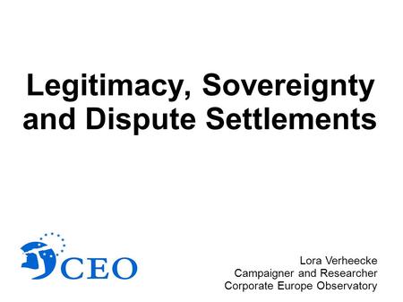 Legitimacy, Sovereignty and Dispute Settlements Lora Verheecke Campaigner and Researcher Corporate Europe Observatory.