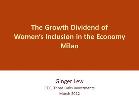 The Growth Dividend of Women’s Inclusion in the Economy Milan Ginger Lew CEO, Three Oaks Investments March 2012.