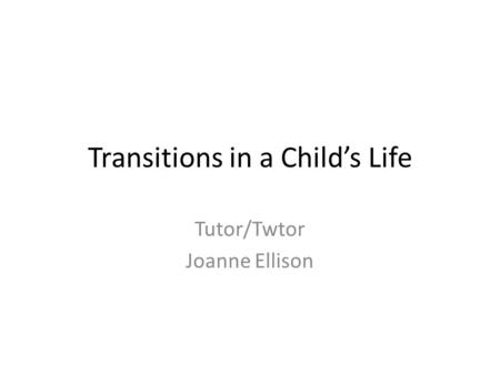 Transitions in a Child’s Life Tutor/Twtor Joanne Ellison.