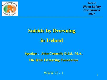 1 World Water Safety Conference 2007 Suicide by Drowning in Ireland Speaker : John Connolly B.Ed. M.A. The Irish Lifesaving Foundation WWW 27 - 1.