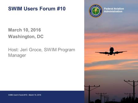 1 Federal Aviation Administration SWIM User's Forum #10 – March 10, 2016 Federal Aviation Administration SWIM Users Forum #10 March 10, 2016 Washington,