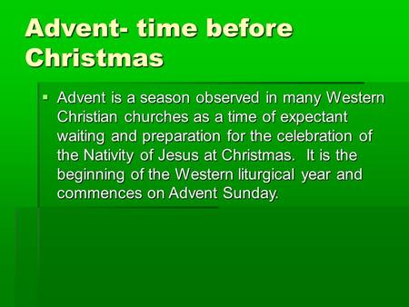 Advent- time before Christmas  Advent is a season observed in many Western Christian churches as a time of expectant waiting and preparation for the celebration.