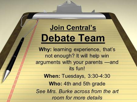 Join Central’s Debate Team Why: learning experience, that’s not enough? It will help win arguments with your parents —and its fun! When: Tuesdays, 3:30-4:30.