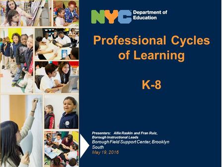 Professional Cycles of Learning K-8 Presenters: Allie Raskin and Fran Ruiz, Borough Instructional Leads Borough Field Support Center, Brooklyn South May.