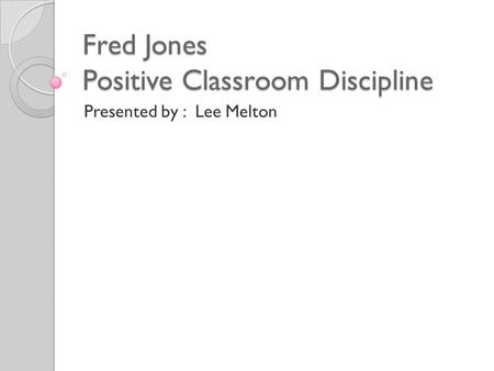 Fred Jones Positive Classroom Discipline Presented by : Lee Melton.