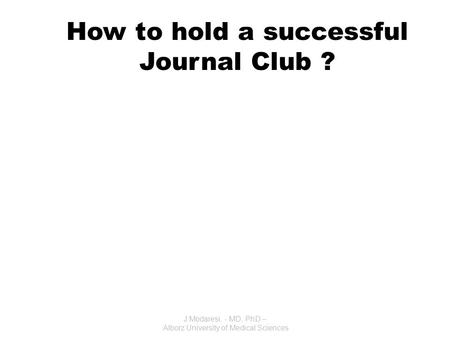 How to hold a successful Journal Club ? J.Modaresi. - MD, PhD – Alborz University of Medical Sciences.