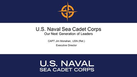 U.S. Naval Sea Cadet Corps Our Next Generation of Leaders CAPT Jim Monahan, USN (Ret.) Executive Director.