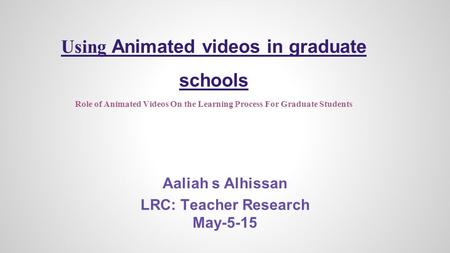 Using Animated videos in graduate schools Role of Animated Videos On the Learning Process For Graduate Students Aaliah s Alhissan LRC: Teacher Research.