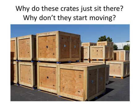 Why do these crates just sit there? Why don’t they start moving?