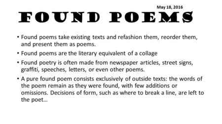 Found Poems Found poems take existing texts and refashion them, reorder them, and present them as poems. Found poems are the literary equivalent of a collage.