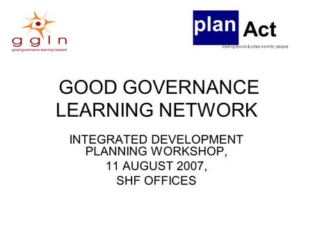 GOOD GOVERNANCE LEARNING NETWORK INTEGRATED DEVELOPMENT PLANNING WORKSHOP, 11 AUGUST 2007, SHF OFFICES plan Act Making towns & cities work for people.