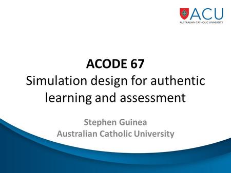 ACODE 67 Simulation design for authentic learning and assessment Stephen Guinea Australian Catholic University.