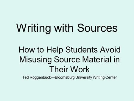 Writing with Sources How to Help Students Avoid Misusing Source Material in Their Work Ted Roggenbuck—Bloomsburg University Writing Center.