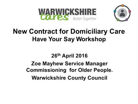 New Contract for Domiciliary Care Have Your Say Workshop 26 th April 2016 Zoe Mayhew Service Manager Commissioning for Older People. Warwickshire County.