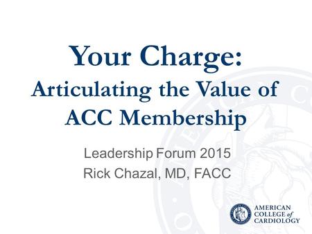 Your Charge: Articulating the Value of ACC Membership Leadership Forum 2015 Rick Chazal, MD, FACC.