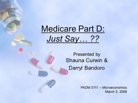 Medicare Part D: Just Say… ?? Presented by Shauna Curwin & Darryl Bandoro PADM 5111 – Microeconomics March 5, 2009.