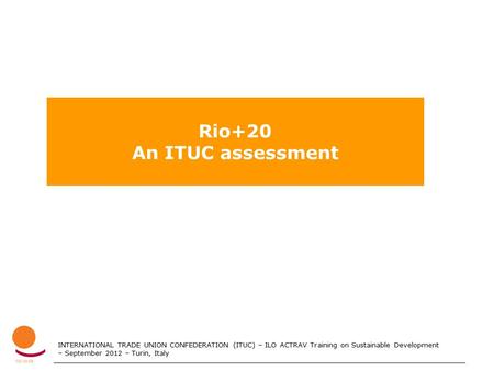 INTERNATIONAL TRADE UNION CONFEDERATION (ITUC) – ILO ACTRAV Training on Sustainable Development – September 2012 – Turin, Italy Rio+20 An ITUC assessment.