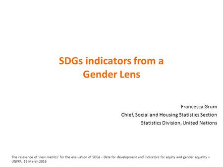 SDGs indicators from a Gender Lens Francesca Grum Chief, Social and Housing Statistics Section Statistics Division, United Nations The relevance of ‘new.