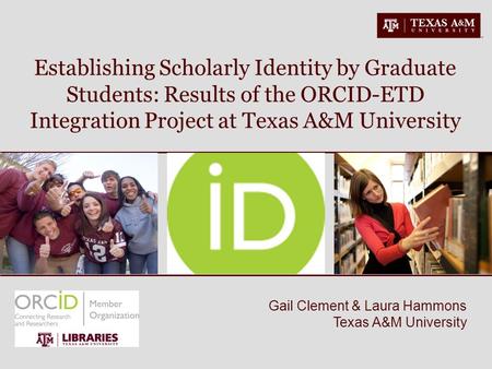 Gail Clement & Laura Hammons Texas A&M University Establishing Scholarly Identity by Graduate Students: Results of the ORCID-ETD Integration Project at.