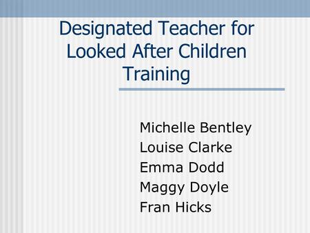 Designated Teacher for Looked After Children Training Michelle Bentley Louise Clarke Emma Dodd Maggy Doyle Fran Hicks.