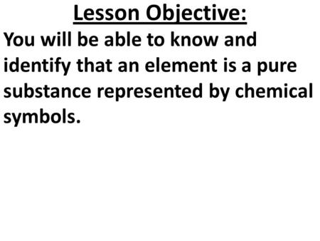 Lesson Objective: You will be able to know and identify that an element is a pure substance represented by chemical symbols.