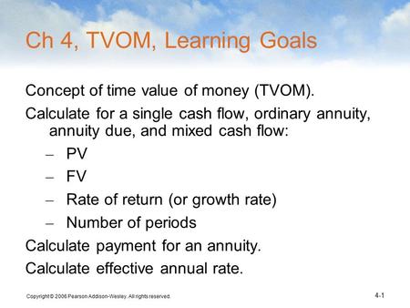 Copyright © 2006 Pearson Addison-Wesley. All rights reserved. 4-1 Ch 4, TVOM, Learning Goals Concept of time value of money (TVOM). Calculate for a single.