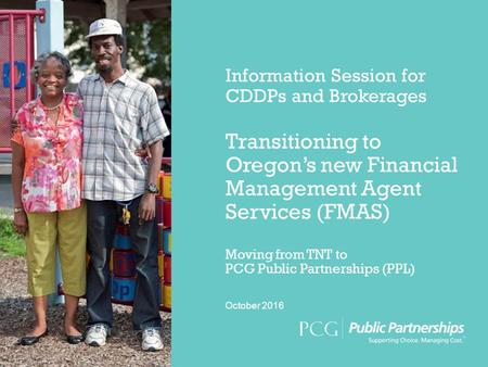 Information Session for CDDPs and Brokerages Transitioning to Oregon’s new Financial Management Agent Services (FMAS) Moving from TNT to PCG Public Partnerships.